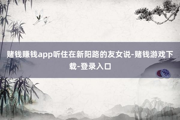 赌钱赚钱app听住在新阳路的友女说-赌钱游戏下载-登录入口