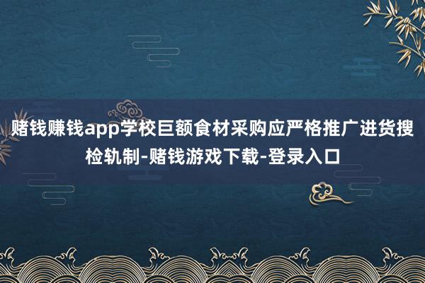 赌钱赚钱app学校巨额食材采购应严格推广进货搜检轨制-赌钱游戏下载-登录入口