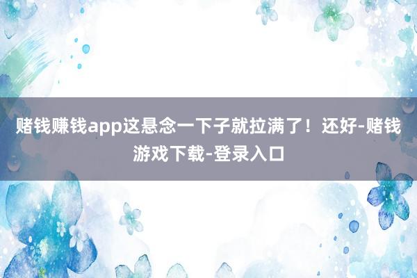 赌钱赚钱app这悬念一下子就拉满了！还好-赌钱游戏下载-登录入口