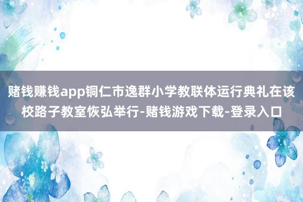 赌钱赚钱app铜仁市逸群小学教联体运行典礼在该校路子教室恢弘举行-赌钱游戏下载-登录入口