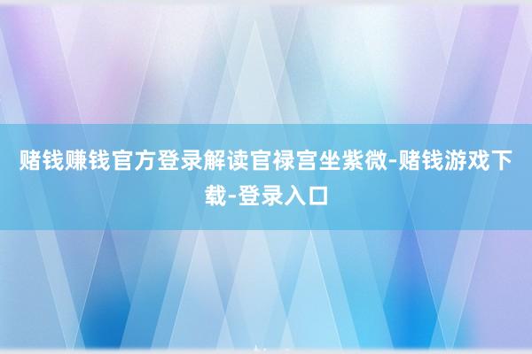 赌钱赚钱官方登录解读官禄宫坐紫微-赌钱游戏下载-登录入口