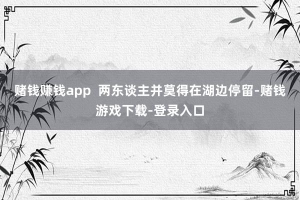 赌钱赚钱app  两东谈主并莫得在湖边停留-赌钱游戏下载-登录入口