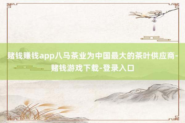 赌钱赚钱app八马茶业为中国最大的茶叶供应商-赌钱游戏下载-登录入口