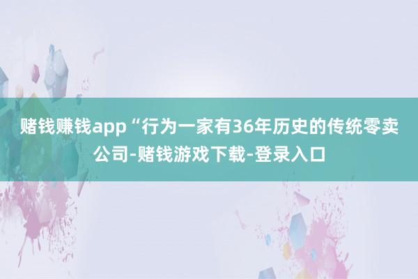 赌钱赚钱app　　“行为一家有36年历史的传统零卖公司-赌钱游戏下载-登录入口