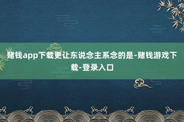 赌钱app下载更让东说念主系念的是-赌钱游戏下载-登录入口