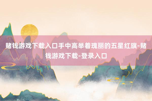 赌钱游戏下载入口手中高举着瑰丽的五星红旗-赌钱游戏下载-登录入口