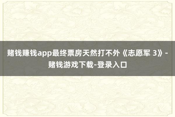 赌钱赚钱app最终票房天然打不外《志愿军 3》-赌钱游戏下载-登录入口