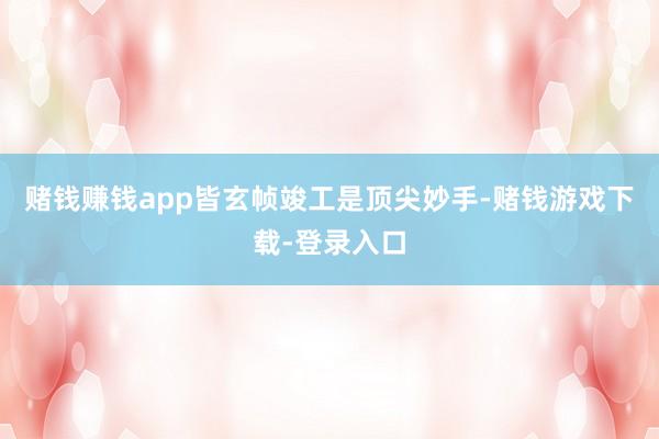 赌钱赚钱app皆玄帧竣工是顶尖妙手-赌钱游戏下载-登录入口