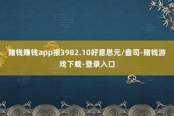 赌钱赚钱app报3982.10好意思元/盎司-赌钱游戏下载-登录入口