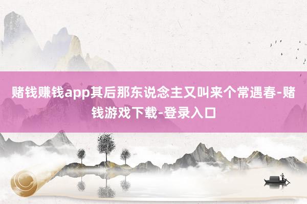 赌钱赚钱app其后那东说念主又叫来个常遇春-赌钱游戏下载-登录入口