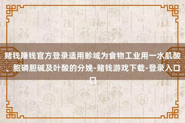 赌钱赚钱官方登录适用畛域为食物工业用一水肌酸、胞磷胆碱及叶酸的分娩-赌钱游戏下载-登录入口