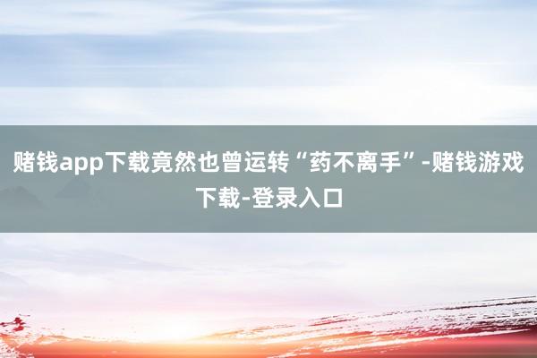 赌钱app下载竟然也曾运转“药不离手”-赌钱游戏下载-登录入口