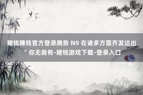 赌钱赚钱官方登录腾势 N9 在诸多方面齐发达出"你无我有-赌钱游戏下载-登录入口