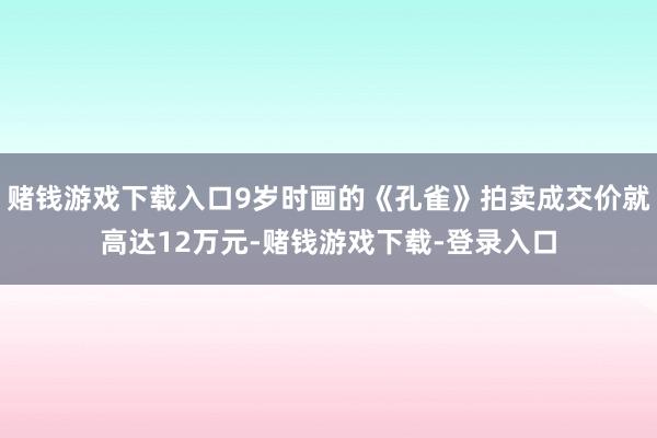 赌钱游戏下载入口9岁时画的《孔雀》拍卖成交价就高达12万元-赌钱游戏下载-登录入口