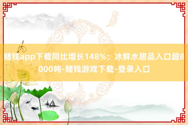 赌钱app下载同比增长148%;冰鲜水居品入口超8000吨-赌钱游戏下载-登录入口