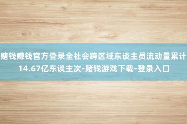 赌钱赚钱官方登录全社会跨区域东谈主员流动量累计14.67亿东谈主次-赌钱游戏下载-登录入口