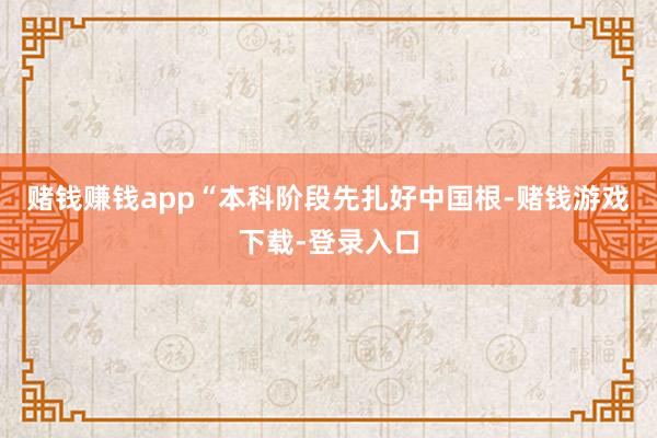 赌钱赚钱app“本科阶段先扎好中国根-赌钱游戏下载-登录入口