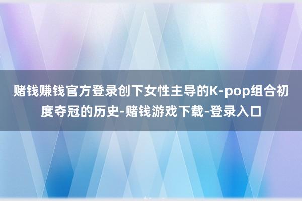 赌钱赚钱官方登录创下女性主导的K‑pop组合初度夺冠的历史-赌钱游戏下载-登录入口