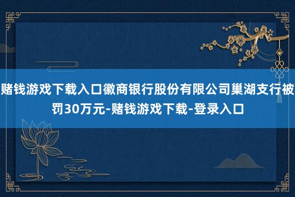 赌钱游戏下载入口徽商银行股份有限公司巢湖支行被罚30万元-赌钱游戏下载-登录入口