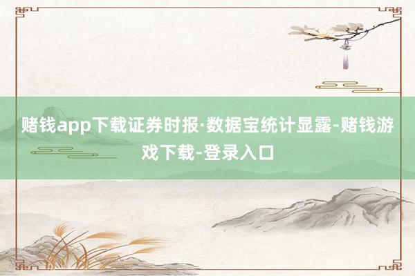赌钱app下载 证券时报·数据宝统计显露-赌钱游戏下载-登录入口