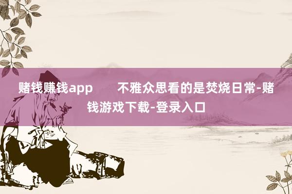 赌钱赚钱app 不雅众思看的是焚烧日常-赌钱游戏下载-登录入口