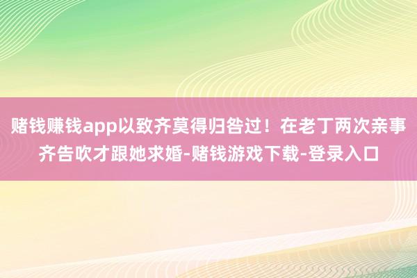 赌钱赚钱app以致齐莫得归咎过!在老丁两次亲事齐告吹才跟她求婚-赌钱游戏下载-登录入口