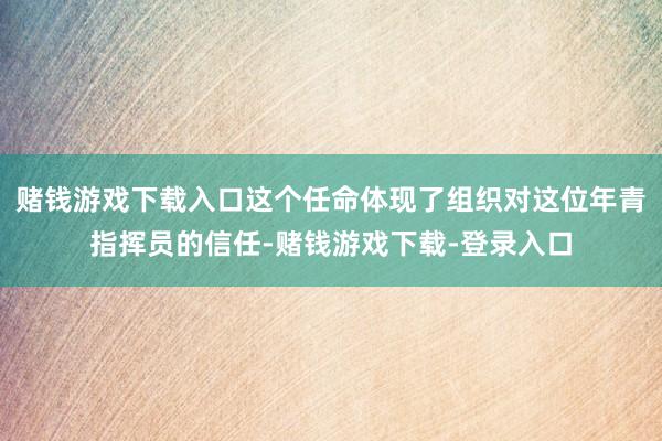 赌钱游戏下载入口这个任命体现了组织对这位年青指挥员的信任-赌钱游戏下载-登录入口