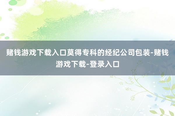 赌钱游戏下载入口莫得专科的经纪公司包装-赌钱游戏下载-登录入口