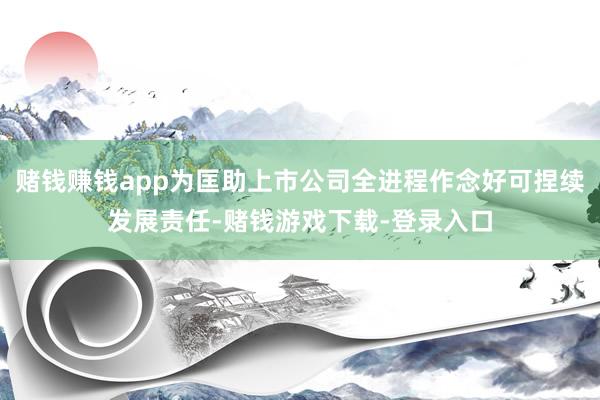 赌钱赚钱app为匡助上市公司全进程作念好可捏续发展责任-赌钱游戏下载-登录入口