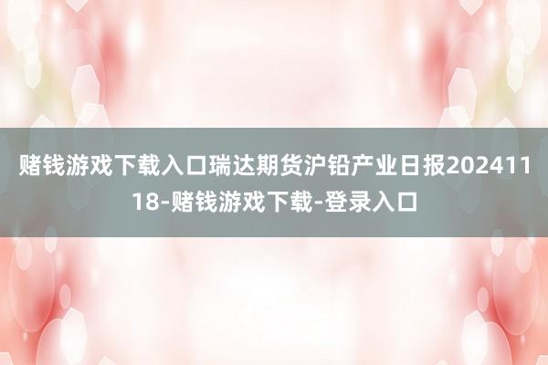 赌钱游戏下载入口瑞达期货沪铅产业日报20241118-赌钱游戏下载-登录入口
