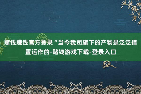 赌钱赚钱官方登录“当今我司旗下的产物是泛泛措置运作的-赌钱游戏下载-登录入口