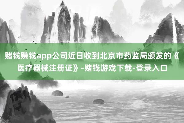 赌钱赚钱app公司近日收到北京市药监局颁发的《医疗器械注册证》-赌钱游戏下载-登录入口