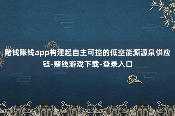 赌钱赚钱app构建起自主可控的低空能源源泉供应链-赌钱游戏下载-登录入口