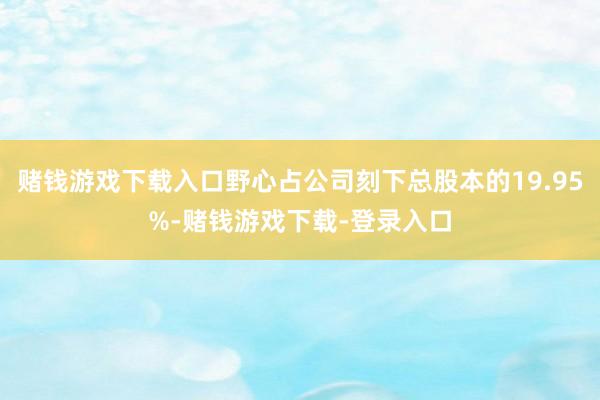 赌钱游戏下载入口野心占公司刻下总股本的19.95%-赌钱游戏下载-登录入口
