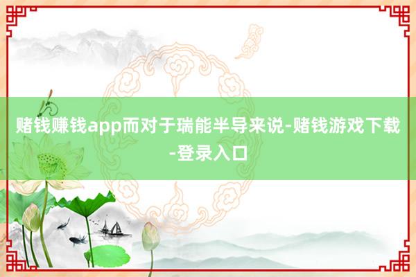 赌钱赚钱app　　而对于瑞能半导来说-赌钱游戏下载-登录入口