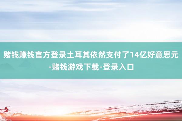 赌钱赚钱官方登录土耳其依然支付了14亿好意思元-赌钱游戏下载-登录入口