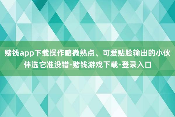 赌钱app下载操作略微熟点、可爱贴脸输出的小伙伴选它准没错-赌钱游戏下载-登录入口