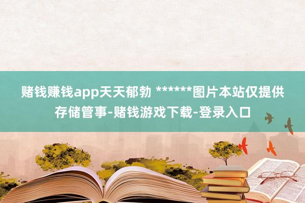 赌钱赚钱app天天郁勃 ******图片本站仅提供存储管事-赌钱游戏下载-登录入口