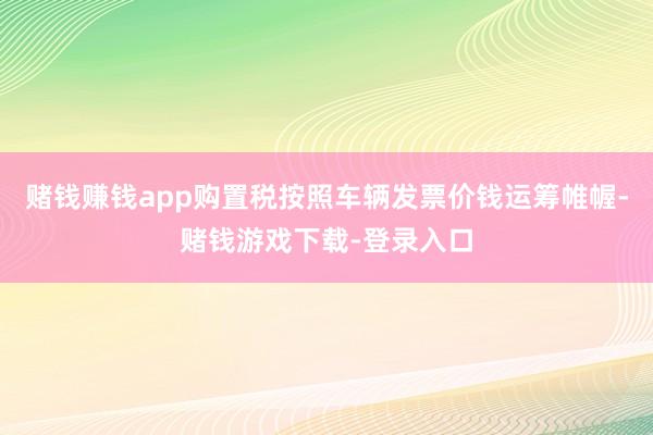 赌钱赚钱app购置税按照车辆发票价钱运筹帷幄-赌钱游戏下载-登录入口