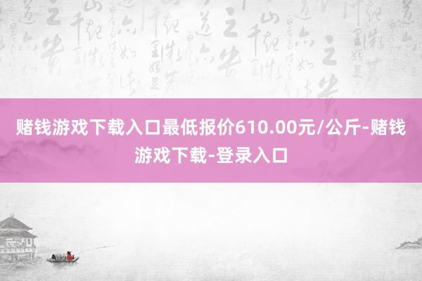 赌钱游戏下载入口最低报价610.00元/公斤-赌钱游戏下载-登录入口