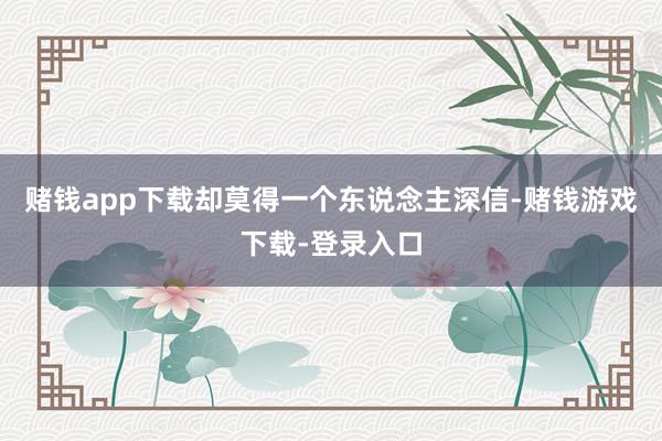 赌钱app下载却莫得一个东说念主深信-赌钱游戏下载-登录入口