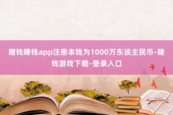 赌钱赚钱app注册本钱为1000万东谈主民币-赌钱游戏下载-登录入口