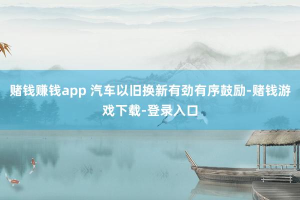 赌钱赚钱app 汽车以旧换新有劲有序鼓励-赌钱游戏下载-登录入口