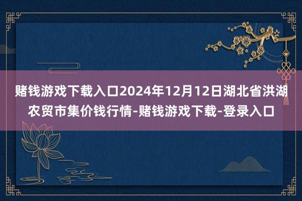 赌钱游戏下载入口2024年12月12日湖北省洪湖农贸市集价钱行情-赌钱游戏下载-登录入口