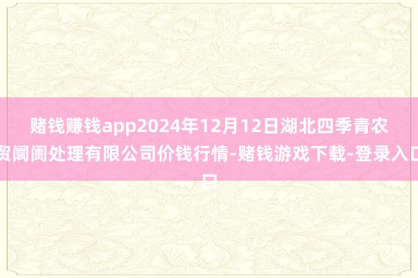赌钱赚钱app2024年12月12日湖北四季青农贸阛阓处理有限公司价钱行情-赌钱游戏下载-登录入口