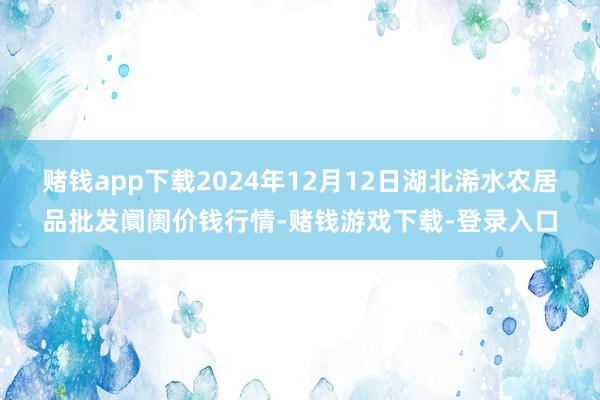 赌钱app下载2024年12月12日湖北浠水农居品批发阛阓价钱行情-赌钱游戏下载-登录入口