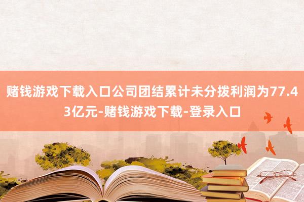 赌钱游戏下载入口公司团结累计未分拨利润为77.43亿元-赌钱游戏下载-登录入口