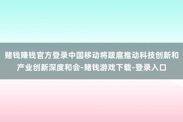 赌钱赚钱官方登录中国移动将跋扈推动科技创新和产业创新深度和会-赌钱游戏下载-登录入口