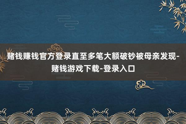 赌钱赚钱官方登录直至多笔大额破钞被母亲发现-赌钱游戏下载-登录入口
