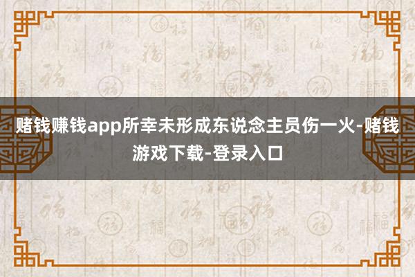 赌钱赚钱app所幸未形成东说念主员伤一火-赌钱游戏下载-登录入口